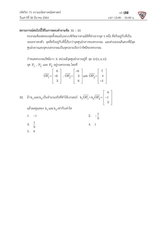 รหัสวิชา 71 ความถนัดทางคณิตศาสตร
วันเสารที่ 20 มีนาคม 2564                                                 
สถานการณตอไปนี้ใชในการตอบคําถามขอ
ทรงกลมคือเซตของจุดทั้งหมดในระบบพิกัดฉากสามมิติที่หางจากจุด ๆ หนึ่ง
ระยะทางคงตัว จุดที่ตรึงอยูกับที่นี้เรียกวาจุดศูนยกลางของทรงกลม
ศูนยกลางและจุดบนทรงกลมเปนจุดปลายเรียกวารัศมีของทรงกลม
กําหนดทรงกลมรัศมียาว 9
  จุด 1 2
P , P และ 3
P อยูบนทรงกลม
1 2
6 6
OP = 6  , OP = 3
3 6
   
   

   
   
   

 

 
32.  ถา 1
k และ 2
k เปนจํานวนจริงที่ทําใหเวกเตอร
  แลวผลคูณของ 1
k และ 2
k เ
  1.    1

  3.   
1
9
  5.   9
 
 
 
 
 
 
 
 
 
 
 
 
 
ความถนัดทางคณิตศาสตร 
                                                            เวลา 13.0
สถานการณตอไปนี้ใชในการตอบคําถามขอ 32 33

ทรงกลมคือเซตของจุดทั้งหมดในระบบพิกัดฉากสามมิติที่หางจากจุด ๆ หนึ่ง ที่ตรึงอยูกับที่เปน
จุดที่ตรึงอยูกับที่นี้เรียกวาจุดศูนยกลางของทรงกลม และสวนข
บนทรงกลมเปนจุดปลายเรียกวารัศมีของทรงกลม
9 หนวยมีจุดศูนยกลางอยูที่ จุด  
O 0, 0, 0   
อยูบนทรงกลม โดยที่  
1 2
6 6
OP = 6  , OP = 3
3 6
   

   

   
   
   

 

และ 3
7
OP = 4
4
 
 
 
 

 

 
เปนจํานวนจริงที่ทําใหเวกเตอร   1 1 2 2
0
k OP +k OP = 1
3
 
 

 
 
 

 

 
2
k เทากับเทาใด 
    2.   
1
9
  
    4.   1  
13.00 – 16.00 น. 
หนา |32
ที่ตรึงอยูกับที่เปน
และสวนของเสนตรงที่มีจุด
 
 
 
 
 
 
