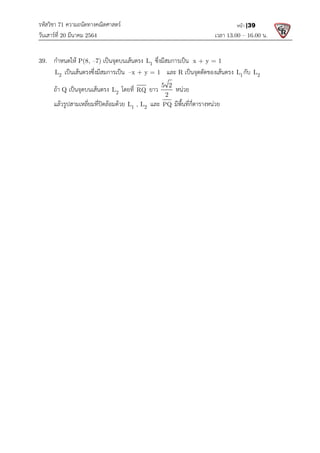 รหัสวิชา 71 ความถนัดทางคณิตศาสตร
วันเสารที่ 20 มีนาคม 2564                                                 
39.  กําหนดให P(8, –7) เปนจุดบนเสนตรง
  2
L เปนเสนตรงซึ่งมีสมการเปน
  ถา Q เปนจุดบนเสนตรง L
แลวรูปสามเหลี่ยมที่ปดลอมดวย
 
 
 
ความถนัดทางคณิตศาสตร 
                                                            เวลา 13.0
เปนจุดบนเสนตรง 1
L ซึ่งมีสมการเปน  x + y = 1  
เปนเสนตรงซึ่งมีสมการเปน –x + y = 1   และ R เปนจุดตัดของเสนตรง
2
L โดยที่ RQ ยาว
5 2
2
หนวย  
แลวรูปสามเหลี่ยมที่ปดลอมดวย 1 2
L , L  และ PQ มีพื้นที่กี่ตารางหนวย 
   
13.00 – 16.00 น. 
หนา |39
เปนจุดตัดของเสนตรง 1
L กับ 2
L  
 