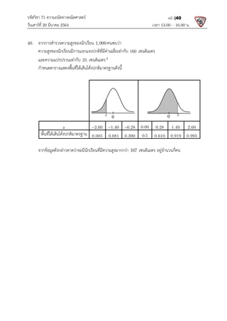 รหัสวิชา 71 ความถนัดทางคณิตศาสตร
วันเสารที่ 20 มีนาคม 2564                                                 
40.  จากการสํารวจความสูงของนักเรียน
  ความสูงของนักเรียนมีการแจกแจงปกติที่มีคาเฉลี่ยเทากับ
  และความแปรปรวนเทากับ
  กําหนดตารางแสดงพื้นที่ใตเสนโคงปกติมาตรฐานดังนี้
 
 
z
พื้นที่ใตเสนโคงปกติมาตรฐาน
 
  จากขอมูลดังกลาวคาดวาจะมีนักเรียนที่มีความสูงมากกวา
 
 
 
 
 
ความถนัดทางคณิตศาสตร 
                                                            เวลา 13.0
จากการสํารวจความสูงของนักเรียน 1, 000 คนพบวา 
ความสูงของนักเรียนมีการแจกแจงปกติที่มีคาเฉลี่ยเทากับ 160 เซนติเมตร 
25 เซนติเมตร2
 
เสนโคงปกติมาตรฐานดังนี้  
 
 
 
2.60
   1.40
   0.28
   0.00   0.28
พื้นที่ใตเสนโคงปกติมาตรฐาน 0.005   0.081  0.390   0.5  0.610
จากขอมูลดังกลาวคาดวาจะมีนักเรียนที่มีความสูงมากกวา 167 เซนติเมตร อยูจํานวนกี่คน
   
0
z
13.00 – 16.00 น. 
หนา |40
 
0.28   1.40   2.60  
0.610   0.919   0.995  
อยูจํานวนกี่คน 
0 z
 