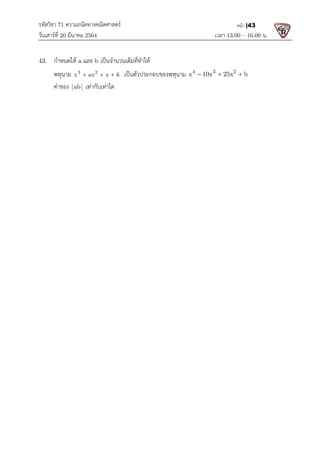 รหัสวิชา 71 ความถนัดทางคณิตศาสตร
วันเสารที่ 20 มีนาคม 2564                                                 
43.  กําหนดให a และ b เปนจํานวนเต็มที่ทําให
  พหุนาม 3 2
x ax x 6
  
  คาของ |ab| เทากับเทาใด 
 
 
 
 
 
 
 
 
 
 
 
 
 
 
 
 
 
 
 
 
 
 
 
 
 
 
 
 
 
ความถนัดทางคณิตศาสตร 
                                                            เวลา 13.0
เปนจํานวนเต็มที่ทําให  
x ax x 6
   เปนตัวประกอบของพหุนาม 4 3 2
x 10x 25x b
  
 
13.00 – 16.00 น. 
หนา |43
4 3 2
x 10x 25x b
    
 