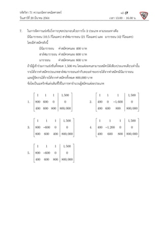 รหัสวิชา 71 ความถนัดทางคณิตศาสตร
วันเสารที่ 20 มีนาคม 2564                                                 
7. ในการจัดการแขงขันวิ่งการกุศลประกอบดวยการวิ่ง
  มินิมาราธอน (10.5 กิโลเมตร
  โดยมีคาสมัครดังนี้ 
มินิมาราธอน คาสมัครคนละ
ฮาลฟมาราธอน คาสมัครคนละ
มาราธอน คาสมัครคนละ
  ถามีผูเขารวมการแขงขันทั้งหมด
  รายไดจากคาสมัครประเภทฮาลฟมารา
  และผูจัดงานไดรายไดจากคาสมัครทั้งหมด
  ขอใดเปนเมทริกซแตงเติมที่ใชในการหาจํานวนผูสมัครแตละประเภท
 
  1.   
1 1 1 1,500
800 600 0 0
400 600 800 800, 000
 
 
 
 
 
 
 
  3.   
1 1 1 1,500
800 600 0 0
800 600 400 800, 000
 
 
 

 
 
 
 
  5.   
1 1 1 1,500
800 600 0 0
400 600 800 800, 000
 
 
 

 
 
 
 
 
ความถนัดทางคณิตศาสตร 
                                                            เวลา 13.0
ในการจัดการแขงขันวิ่งการกุศลประกอบดวยการวิ่ง 3 ประเภท ตามระยะทางคือ
กิโลเมตร) ฮาลฟมาราธอน (21 กิโลเมตร) และ มาราธอน (
คาสมัครคนละ 400 บาท 
คาสมัครคนละ 600 บาท 
คาสมัครคนละ 800 บาท 
ถามีผูเขารวมการแขงขันทั้งหมด 1,500 คน โดยแตละคนสามารถสมัครไดเพียงประเภทเดียวเทานั้น
รายไดจากคาสมัครประเภทฮาลฟมาราธอนเทากับสองเทาของรายไดจากคาสมัครมินิมาราธอน
และผูจัดงานไดรายไดจากคาสมัครทั้งหมด 800,000 บาท 
ขอใดเปนเมทริกซแตงเติมที่ใชในการหาจํานวนผูสมัครแตละประเภท  
1 1 1 1,500
800 600 0 0
400 600 800 800, 000
 
 
 
 
 
 
  2.   
1 1 1 1, 500
400 0 1, 600 0
400 600 800 800, 000
 
 
 

 
 
 
1 1 1 1,500
800 600 0 0
800 600 400 800, 000
 
 
 
 
 
 
4.   
1 1 1 1, 500
400 1,200 0 0
400 600 800 800, 000
 
 
 

 
 
 
1 1 1 1,500
800 600 0 0
400 600 800 800, 000
 
 
 
 
 
 
 
   
13.00 – 16.00 น. 
หนา |7
ตามระยะทางคือ 
(42 กิโลเมตร)   
โดยแตละคนสามารถสมัครไดเพียงประเภทเดียวเทานั้น
ธอนเทากับสองเทาของรายไดจากคาสมัครมินิมาราธอน 
1 1 1 1, 500
400 0 1, 600 0
400 600 800 800, 000
 
 
 

 
 
 
 
1 1 1 1, 500
400 1,200 0 0
400 600 800 800, 000
 
 
 
 
 
 
 
 