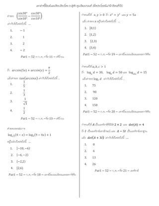 เอกสารนี้พิมพและเรียบเรียงโดย อ.สุทธิ คุณวัฒนานนท เพื่อประโยชนแกนักเรียนทั่วไป
คาของ
30°
10°
−
30°
10°
เทากับขอใดตอไปนี้ …
1. − 1
2. 1
3. 2
4. − 2
1 − 52 − ก. ค. −ขอ 11 − ตรีโกณ
ถา (5 ) + ( ) =
2
แลวคาของ ( ) เทากับขอใดตอไปนี้ .
1.
1
5
2.
1
3
3.
1
√3
4.
1
2
1 − 52 − ก. ค. −ขอ 13 − ตรีโกณ
คําตอบของสมการ
log√
(4 − ) = log (9 − 4 ) + 1
อยูในชวงใดตอไปนี้ …
1. [−10, −6)
2. [−6, −2)
3. [−2,2)
4. [2,6)
1 − 52 − ก. ค. −ขอ 18 − เอกซโพเนนเชียลและลอการิทึม
กําหนดให , > 0 ถา = และ = 5
แลว คาของ อยูในชวงใดตอไปนี้ . .
1. [0,1)
2. [1,2)
3. [2,3)
4. [3,4)
1 − 52 − ก. ค. −ขอ 19 − เอกซโพเนนเชียลและลอการิทึม
กําหนดให , , > 1
ถา log = 30, log = 50 และ log = 15
แลวคาของ log เทากับขอใดตอไปนี้ .
1. 75
2. 90
3. 120
4. 150
1 − 52 − ก. ค. −ขอ 20 − เอกซโพเนนเชียลและลอการิทึม
กําหนดให เปนเมทริกซที่มีมิติ 2 × 2 และ ( ) = 4
ถา เปนเมทริกซเอกลักษณ และ − 3 เปนเมทริกซเอกฐาน
แลว ( + 3 ) เทากับขอใดตอไปนี้ ….
1. 0
2. 6
3. 13
4. 26
1 − 52 − ก. ค. −ขอ 21 − เมทริกซ
 