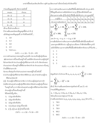 เอกสารนี้พิมพและเรียบเรียงโดย อ.สุทธิ คุณวัฒนานนท เพื่อประโยชนแกนักเรียนทั่วไป
กําหนดขอมูลชุดหนึ่ง ดังตารางตอไปนี้
คะแนน จํานวน
0 − 2 3
3 − 5 5
6 − 8
9 − 11 3
เมื่อ เปนจํานวนเต็มบวก
ถาคาเฉลี่ยเลขคณิตของขอมูลชุดนี้มีคาเทากับ 5
แลวมัธยฐานของขอมูลชุดนี้ เทากับขอใดตอไปนี้ . .
1. 3.8
2. 4.3
3. 4.8
4. 4.9
5. ไมมีคําตอบ
1 − ต. ค. 58 − ขอ 29 − สถิติ
จากการสํารวจประชากรของหมูบานแหงหนึ่ง ประกอบดวยผูหญิงรอยละ
60 ของประชากรทั้งหมดในหมูบานนี้ และมีอัตราสวนของจํานวนผูหญิงที่
มีสายตาผิดปกติ ตอ จํานวนผูหญิงที่มีสายตาปกติ เทากับ อัตราสวนของ
จํานวนประชากรในหมูบานนี้ที่มีสายตาผิดปกติ ตอ จํานวนประชากรในหมู
บานนี้ที่มีสายตาปกติ
พิจารณาขอสรุปเกี่ยวกับจํานวนประชากรของหมูบานนี้ ตอไปนี้
(ก) จํานวนผูหญิงที่มีสายตาผิดปกติมีจํานวน 1.5 เทาของจํานวนผูชาย
ที่มีสายตาผิดปกติ
(ข) จํานวนผูชายที่มีสายตาปกติมากกวาจํานวนผูหญิงสายตาปกติ
(ค)อัตราสวนของจํานวนผูหญิงที่มีสายผิดปกติตอจํานวนผูหญิงทั้งหมด
ในหมูบานนี้ มากกวาอัตราสวนของจํานวนผูชายที่มีสายตาผิดปกติตอ
จํานวนผูชายทั้งหมดในหมูบานนี้
ขอใดตอไปนี้ถูกตอง .
1. (ก)ถูกเพียงขอเดียว
2. (ข)ถูกเพียงขอเดียว
3. (ค)ถูกเพียงขอเดียว
4. (ก),(ข)และ (ค)ถูกทั้งสามขอ
5. (ก) ,(ข) และ (ค) ผิดทั้งสามขอ
1 − ต. ค. 58 − ขอ 30 − สถิติ
จากการสํารวจปริมาณอาหารเสริมที่ใชเลี้ยงสัตวชนิดหนึ่ง จํานวน 8 ตัว
ไดขอมูลซึ่งแสดงความสัมพันธระหวางอายุ (ป)ของสัตวชนิตนี้ และ
ปริมาณอาหารเสริม (กิโลกรัม) ที่ใชเลี้ยงสัตวดังกลาว ปรากฎผลดังนี้
อายุ(ปี):
ปริมาณอาหารเสริมต่อสัปดาห์
โดยที
8
i=1
= 40,
8
i=1
= 48, 2
8
i=1
= 210,
= 380, = 270
และ 3 = < < ⋯ < < 10
ความสัมพันธระหวางปริมาณอาหารเสริมที่ใชเลี้ยงสัตวเลี้ยงตอสัปดาห
และอายุของสัตวดังกลาว อยูในรูปแบบเสนตรง ถาสัตวชนิดนี้มีอายุ 4 ป
จะตองใชปริมาณอาหารเสริมที่ใชเลี้ยงสัตวตอสัปดาหประมาณกี่กิโลกรัม …
1. 1
2. 2
3. 3
4. 4
5. 5
1 − ต. ค. 58 − ขอ 39 − สถิติ
ข้อมูลตัวอยาง 5 จํานวน คือ 1, 1, 1, 1, 1 มี 2
5
=1
= 214
และ ( − ̅)2
= 34
5
=1
เมื่อ ̅ คือ คาเฉลี่ยเลขคณิตของกลุมตัวอยางนี้ และ ̅ > 0
กําหนดใหขอมูลตัวอยาง
+ 2 , + 2 , + 2 , + 2 , + 2
มีสวนเบี่ยงเบนมาตรฐานเทากับ 16
คาเฉลี่ยเลขคณิตของ 1 2, 2 3, 3 4, 4 51, 5 1 มีคาเทาไร . . .
1. 78.5
2. 78.7
3. 78.9
4. 80.2
5. 80.5
1 − ต. ค. 58 − ขอ 44 − สถิติ
 