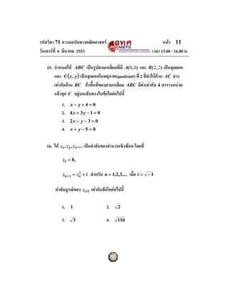รหัสวิชา 71 ความถนัดทางคณิตศาสตร                                         หนา 11
วันเสารที่ 6 มีนาคม 2553                                           เวลา 13.00 - 16.00 น.

   15. กําหนดให ABC เปนรูปสามเหลี่ยมที่มี A(0, 0) และ B( 2, 2) เปนจุดยอด
       และ C ( x , y ) เปนจุดยอดในจตุภาค(quadrant) ที่ 2 ที่ทําใหดาน AC ยาว
       เทากับดาน BC ถาพื้นที่ของสามเหลี่ยม ABC มีคาเทากับ 4 ตารางหนวย
       แลวจุด C อยูบนเสนตรงในขอใดตอไปนี้
                      
            1.   x− y+4=0
            2.   4x + 3 y − 1 = 0
            3.   2x − y − 3 = 0
            4.   x+ y−5=0


   16. ให z1 , z2 , z 3 ,... เปนลําดับของจํานวนเชิงซอน โดยที่

            z1 = 0,

            zn+ 1 = zn + i
                     2
                              สําหรับ n = 1,2,3,... เมือ i =
                                                       ่           −1


        คาสัมบูรณของ z111 เทากับขอใดตอไปนี้

            1.   1                      2.     2

            3.       3                  4.     110
 