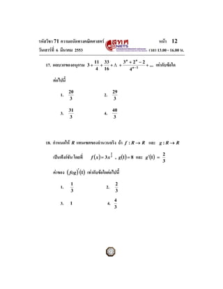 รหัสวิชา 71 ความถนัดทางคณิตศาสตร                                           หนา 12
วันเสารที่ 6 มีนาคม 2553                                             เวลา 13.00 - 16.00 น.
                                  11 33      3n + 2n − 2
   17. ผลบวกของอนุกรม        3+     +   +Λ +             + ...              เทากับขอใด
                                   4 16         4n −1

       ตอไปนี้
                  20                                29
           1.                         2.
                  3                                 3

                  31                                40
           3.                         4.
                  3                                  3




   18. กําหนดให   R   แทนเซตของจํานวนจริง ถา             f :R→ R    และ     g:R→ R


                              f ( x ) = 3 x 3 , g (1) = 8            g ′(1) =
                                                2                               2
       เปนฟงกชัน โดยที่                                    และ
                                                                                3

       คาของ ( fοg )′ (1) เทากับขอใดตอไปนี้
                   1                                 2
           1.                          2.               
                   3                                 3
                                                    4
           3.      1                       4.
                                                    3
 