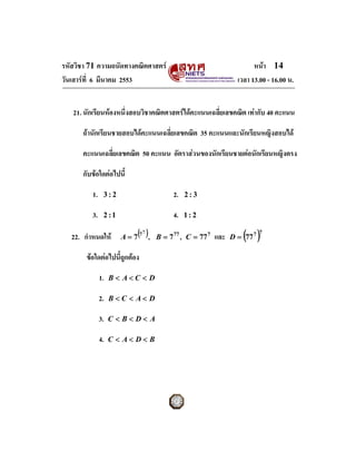 รหัสวิชา 71 ความถนัดทางคณิตศาสตร                                              หนา 14
วันเสารที่ 6 มีนาคม 2553                                                เวลา 13.00 - 16.00 น.


   21. นักเรียนหองหนึ่งสอบวิชาคณิตศาสตรไดคะแนนเฉลี่ยเลขคณิต เทากับ 40 คะแนน

      ถานักเรียนชายสอบไดคะแนนเฉลี่ยเลขคณิต 35 คะแนนและนักเรียนหญิงสอบได

      คะแนนเฉลี่ยเลขคณิต 50 คะแนน อัตราสวนของนักเรียนชายตอนักเรียนหญิงตรง

      กับขอใดตอไปนี้

          1.    3:2                              2.   2:3

         3.     2 :1                             4.   1:2

                       A = 7 (7       ),                                   ( )
                                  7                                               7
   22. กําหนดให                           B = 7 77 , C = 77 7   และ   D = 77 7

       ขอใดตอไปนี้ถูกตอง

               1.   B< A<C < D

               2.   B<C < A< D

               3.   C <B< D< A

               4.   C < A< D< B
 