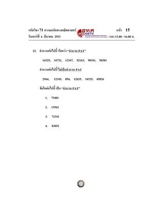 รหัสวิชา 71 ความถนัดทางคณิตศาสตร                          หนา 15
วันเสารที่ 6 มีนาคม 2553                            เวลา 13.00 - 16.00 น.


   23. จํานวนตอไปนี้ เรียกวา “จํานวน PAT”

          16325, 34721, 12347, 52163, 90341, 50381

        จํานวนตอไปนี้ ไมเปนจํานวน PAT

          2564,   12345, 854, 12635, 34325, 45026

        ขอใดตอไปนี้ เปน “จํานวน PAT”

            1. 75401

            2. 13562

            3. 72341

            4. 83051
 
