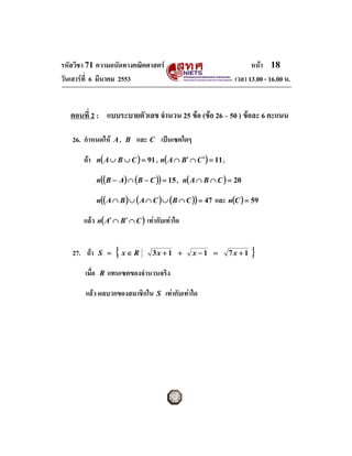 รหัสวิชา 71 ความถนัดทางคณิตศาสตร                                      หนา 18
วันเสารที่ 6 มีนาคม 2553                                        เวลา 13.00 - 16.00 น.


   ตอนที่ 2 : แบบระบายตัวเลข จํานวน 25 ขอ (ขอ 26 – 50 ) ขอละ 6 คะแนน

   26. กําหนดให A ,     B   และ C เปนเซตใดๆ

       ถา     n( A ∪ B ∪ C ) = 91 , n( A ∩ B′ ∩ C ′ ) = 11 ,

               n((B − A) ∩ (B − C )) = 15 , n( A ∩ B ∩ C ) = 20

               n(( A ∩ B ) ∪ ( A ∩ C ) ∪ ( B ∩ C )) = 47   และ n(C ) = 59

       แลว n( A′ ∩ B′ ∩ C ) เทากับเทาใด


   27. ถา     S =    { x∈R        3x + 1 +        x −1 =       7x + 1   }
       เมื่อ    R   แทนเซตของจํานวนจริง

       แลว ผลบวกของสมาชิกใน        S   เทากับเทาใด
 