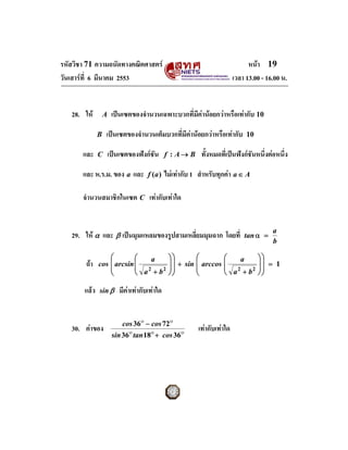 รหัสวิชา 71 ความถนัดทางคณิตศาสตร                                                หนา 19
วันเสารที่ 6 มีนาคม 2553                                                  เวลา 13.00 - 16.00 น.


   28. ให        A    เปนเซตของจํานวนเฉพาะบวกที่มีคานอยกวาหรือเทากับ 10

              B   เปนเซตของจํานวนเต็มบวกที่มีคานอยกวาหรือเทากับ            10

       และ    C       เปนเซตของฟงกชัน       f : A→ B     ทั้งหมดที่เปนฟงกชันหนึ่งตอหนึ่ง

       และ ห.ร.ม. ของ a และ           f (a )   ไมเทากับ 1 สําหรับทุกคา a ∈ A

       จํานวนสมาชิกในเซต C เทากับเทาใด


                                                                                          a
   29. ให α และ β เปนมุมแหลมของรูปสามเหลี่ยมมุมฉาก โดยที่                    tan α =
                                                                                          b

                  ⎛        ⎛   a                ⎞⎞        ⎛        ⎛   a             ⎞⎞
        ถา   cos ⎜ arcsin ⎜
                           ⎜                    ⎟ ⎟ + sin ⎜ arccos ⎜
                                                ⎟⎟                 ⎜ 2
                                                                                     ⎟⎟ = 1
                                                                                     ⎟⎟
                  ⎜                                       ⎜
                           ⎝ a +b                                  ⎝ a +b
                              2   2                                       2
                  ⎝                             ⎠⎠        ⎝                          ⎠⎠

       แลว   sin β       มีคาเทากับเทาใด


                           cos 36ο − cos 72ο
   30. คาของ                                              เทากับเทาใด
                       sin 36ο tan 18ο + cos 36ο
 