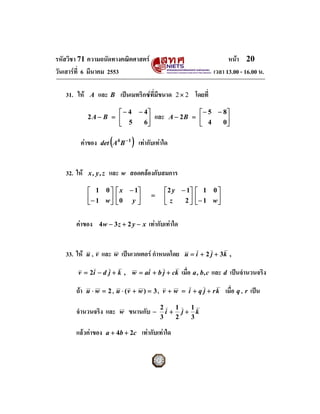 รหัสวิชา 71 ความถนัดทางคณิตศาสตร                                              หนา 20
วันเสารที่ 6 มีนาคม 2553                                                เวลา 13.00 - 16.00 น.

   31. ให    A   และ B เปนเมทริกซที่มีขนาด            2× 2   โดยที่
                      ⎡ − 4 − 4⎤                                ⎡ − 5 − 8⎤
             2A − B = ⎢                       และ      A − 2B = ⎢
                      ⎣ 5     6⎥
                               ⎦                                ⎣ 4     0⎥
                                                                         ⎦

         คาของ         (
                    det A4 B − 1   )   เทากับเทาใด


   32. ให   x, y,z    และ w สอดคลองกับสมการ
             ⎡ 1 0⎤         ⎡ x − 1⎤                ⎡ 2 y − 1⎤ ⎡ 1 0 ⎤
             ⎢− 1 w ⎥       ⎢0 y ⎥          =       ⎢z
             ⎣      ⎦       ⎣      ⎦                ⎣      2 ⎥ ⎢− 1 w ⎥
                                                             ⎦⎣       ⎦


       คาของ       4w − 3 z + 2 y − x     เทากับเทาใด


   33. ให   u, v   และ w เปนเวกเตอร กําหนดโดย            u = i + 2 j + 3k ,

        v = 2i − d j + k , w = ai + b j + ck               เมื่อ a , b, c และ d เปนจํานวนจริง

       ถา   u ⋅ w = 2 , u ⋅ (v + w ) = 3 , v + w = i + q j + r k            เมื่อ q , r เปน
                                                2    1  1
       จํานวนจริง และ        w   ขนานกับ −        i + j+ k
                                                3    2  3

       แลวคาของ     a + 4b + 2c       เทากับเทาใด
 