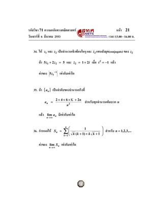 รหัสวิชา 71 ความถนัดทางคณิตศาสตร                                                     หนา 21
วันเสารที่ 6 มีนาคม 2553                                                       เวลา 13.00 - 16.00 น.


   34. ให    z1   และ z2 เปนจํานวนเชิงซอนใดๆ และ z2 แทนสังยุค(conjugate) ของ z2  

       ถา    5 z1 + 2 z 2 = 5        และ     z 2 = 1 + 2i   เมื่อ   i 2 = −1    แลว  

       คาของ       5 z1 − 1    เทากับเทาใด


   35. ถา { an } เปนลําดับของจํานวนจริงที่

                           2 + 4 + 6 + Κ + 2n
              an =                                    สําหรับทุกจํานวนเต็มบวก n
                                         n2

       แลว        lim a n     มีเทากับเทาใด
                n→ ∞


                                     n
                                          ⎛                            ⎞
                                   ∑⎜
                                                       1
   36. กําหนดให        Sn =        ⎜                                  ⎟
                                                                       ⎟   สําหรับ n = 1,2,3,...
                                    ⎝
                                   k =1
                                              k ( k + 1) + k k + 1     ⎠

       คาของ       lim S n      เทากับเทาใด
                    n→ ∞
 
