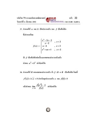 รหัสวิชา 71 ความถนัดทางคณิตศาสตร                                              หนา 22
วันเสารที่ 6 มีนาคม 2553                                                เวลา 13.00 - 16.00 น.

   37. กําหนดให     a   และ b เปนจํานวนจริง และ          f    เปนฟงกชัน

       ซึ่งกําหนดโดย
                                  ⎧ x3 − 3x − 2
                                  ⎪                    , x<2
                                  ⎪ x−2
                                  ⎪
                         f ( x) = ⎨ a − b              , x=2
                                  ⎪ 2
                                  ⎪ x + ax + 1         , x>2
                                  ⎪
                                  ⎩

       ถา   f   เปนฟงกชันตอเนื่องบนเซตของจํานวนจริงแลว

       คาของ     a 2 + b2   เทากับเทาใด


   38. กําหนดให     R   แทนเซตของจํานวนจริง ถา       f :R→ R           เปนฟงกชัน โดยที่

        f ′( x ) = 3 x + 5     สําหรับทุกจํานวนจริง    x       และ f (1) = 5

       แลวคาของ     lim
                              ( )
                             f x2 − 2
                                             เทากับเทาใด
                      x→4      f (x)
 