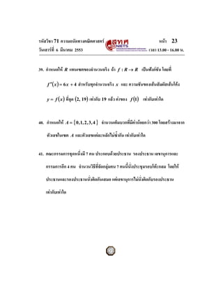 รหัสวิชา 71 ความถนัดทางคณิตศาสตร                                            หนา 23
วันเสารที่ 6 มีนาคม 2553                                              เวลา 13.00 - 16.00 น.


39. กําหนดให   R   แทนเซตของจํานวนจริง ถา         f :R→ R        เปนฟงกชัน โดยที่

    f ′′( x ) = 6 x + 4   สําหรับทุกจํานวนจริง    x   และ ความชันของเสนสัมผัสเสนโคง

    y = f ( x ) ที่จุด (2, 19)   เทากับ 19 แลว คาของ    f (1)   เทากับเทาใด


40. กําหนดให   A = { 0 ,1 , 2 , 3 , 4 }   จํานวนเต็มบวกที่มคานอยกวา 300 โดยสรางมาจาก
                                                            ี

    ตัวเลขในเซต     A   และตัวเลขแตละหลักไมซ้ํากัน เทากับเทาใด

41. คณะกรรมการชุดหนึ่งมี 7 คน ประกอบดวยประธาน รองประธาน เลขานุการและ

   กรรมการอีก 4 คน จํานวนวิธีที่จัดกลุมคน 7 คนนี้น่งประชุมรอบโตะกลม โดยให
                                                    ั

   ประธานและรองประธานนั่งติดกันเสมอ แตเลขานุการไมนั่งติดกับรองประธาน

   เทากับเทาใด
 