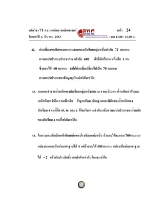 รหัสวิชา 71 ความถนัดทางคณิตศาสตร                                     หนา 24
วันเสารที่ 6 มีนาคม 2553                                       เวลา 13.00 - 16.00 น.

  42. คาเฉลี่ยเลขคณิตของคะแนนสอบของนักเรียนกลุมหนึ่งเทากับ       72   คะแนน

       ความแปรปรวน (ประชากร) เทากับ       600     ถามีนักเรียนมาเพิ่มอีก 1 คน

       ซึ่งสอบได   60   คะแนน ทําใหคาเฉลี่ยเปลี่ยนไปเปน 70 คะแนน

       ความแปรปรวนของขอมูลชุดใหมเทากับเทาใด


  43. จากการสํารวจน้ําหนักของนักเรียนกลุมหนึ่งจํานวน 4 คน มี 2 คน น้ําหนักเทากันและ

      หนักนอยกวาอีก 2 คนทีเ่ หลือ ถาฐานนิยม มัธยฐานและพิสยของน้ําหนักของ
                                                            ั

      นักเรียน 4 คนนี้คือ 45, 46 และ 6 กิโลกรัม ตามลําดับ แลวความแปรปรวนของน้ําหนัก

      ของนักเรียน 4 คนนี้เทากับเทาใด


  44. ในการสอบคัดเลือกเขาศึกษาตอของโรงเรียนแหงหนึ่ง ถาสอบไดคะแนน 700 คะแนน

      แปลงคะแนนเปนคามาตรฐานได 4 แตถาสอบได 400 คะแนน แปลงเปนคามาตรฐาน

      ได   −2   แลวสัมประสิทธิ์การแปรผันเทากับรอยละเทาใด
 