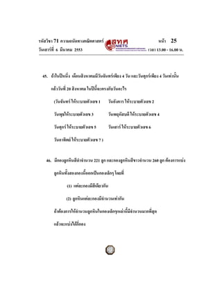รหัสวิชา 71 ความถนัดทางคณิตศาสตร                                       หนา 25
วันเสารที่ 6 มีนาคม 2553                                         เวลา 13.00 - 16.00 น.



  45. ถาในปหนึ่ง เดือนสิงหาคมมีวันจันทรเพียง 4 วัน และวันศุกรเพียง 4 วันเทานั้น

       แลววันที่ 20 สิงหาคม ในปนี้จะตรงกับวันอะไร

        (วันจันทร ใหระบายตัวเลข 1        วันอังคาร ใหระบายตัวเลข 2

        วันพุธใหระบายตัวเลข 3             วันพฤหัสบดี ใหระบายตัวเลข 4

        วันศุกร ใหระบายตัวเลข 5          วันเสาร ใหระบายตัวเลข 6

        วันอาทิตย ใหระบายตัวเลข 7 )


    46. มีกองลูกหินสีดําจํานวน 221 ลูก และกองลูกหินสีขาวจํานวน 260 ลูก ตองการแบง

        ลูกหินทั้งสองกองนี้ออกเปนกองเล็กๆ โดยที่

                (1) แตละกองมีสีเดียวกัน

                (2) ลูกหินแตละกองมีจํานวนเทากัน

        ถาตองการใหจํานวนลูกหินในกองเล็กๆเหลานี้มีจํานวนมากที่สุด

        แลวจะแบงไดกี่กอง
 
