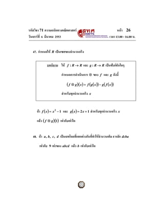 รหัสวิชา 71 ความถนัดทางคณิตศาสตร                                                  หนา 26
วันเสารที่ 6 มีนาคม 2553                                                    เวลา 13.00 - 16.00 น.


   47. กําหนดให       R   เปนเซตของจํานวนจริง

                 บทนิยาม ให        f :R→ R        และ   g:R→ R         เปนฟงกชันใดๆ

                               กําหนดการดําเนินการ ⊗ ของ           f   และ   g   ดังนี้

                                   (f   ⊗ g )( x ) = f ( g ( x )) − g ( f ( x ))

                               สําหรับทุกจํานวนจริง      x




      ถา f ( x ) = x 2 − 1 และ g ( x ) = 2 x + 1 สําหรับทุกจํานวนจริง                x

      แลว ( f    ⊗ g )(1)    เทากับเทาใด


   48. ถา   a , b, c , d     เปนเลขโดดที่แตกตางกันที่ทําใหจํานวนเต็ม 4 หลัก dcba

        เทากับ    9   เทาของ abcd แลว b เทากับเทาใด
 