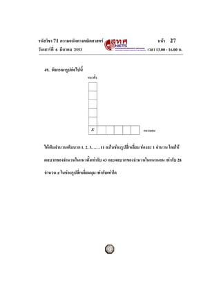 รหัสวิชา 71 ความถนัดทางคณิตศาสตร                                     หนา 27
วันเสารที่ 6 มีนาคม 2553                                       เวลา 13.00 - 16.00 น.


   49. พิจารณารูปตอไปนี้
                              แนวตั้ง




                                x                             แนวนอน


   ใหเติมจํานวนเต็มบวก 1, 2, 3, … , 11 ลงในชองรูปสี่เหลี่ยม ชองละ 1 จํานวน โดยให

   ผลบวกของจํานวนในแนวตั้งเทากับ 43 และผลบวกของจํานวนในแนวนอน เทากับ 28

   จํานวน x ในชองรูปสี่เหลี่ยมมุม เทากับเทาใด
 