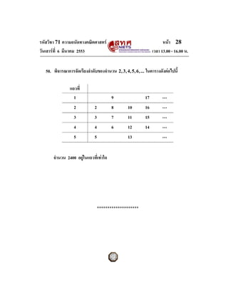รหัสวิชา 71 ความถนัดทางคณิตศาสตร                                         หนา 28
วันเสารที่ 6 มีนาคม 2553                                           เวลา 13.00 - 16.00 น.


   50. พิจารณาการจัดเรียงลําดับของจํานวน 2 , 3 , 4 , 5 , 6 , ... ในตารางดังตอไปนี้

                 แถวที่
                   1                      9                    17        ⋯
                    2           2         8         10         16        ⋯
                    3           3         7         11         15        ⋯
                    4           4         6         12         14        ⋯
                    5           5                   13                   ⋯


       จํานวน 2400 อยูในแถวที่เทาใด




                                    ********************
 