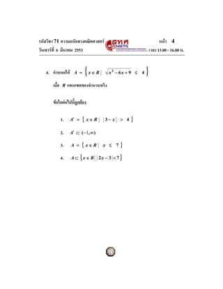 รหัสวิชา 71 ความถนัดทางคณิตศาสตร                                     หนา 4
วันเสารที่ 6 มีนาคม 2553                                       เวลา 13.00 - 16.00 น.


   4. กําหนดให        A =      { x∈ R    x2 − 6x + 9 ≤ 4   }
       เมื่อ    R   แทนเซตของจํานวนจริง

       ขอใดตอไปนี้ถูกตอง

               1.    A′ =   { x∈R        3− x    > 4   }
               2.    A′ ⊂ ( −1, ∞ )

               3.    A =    { x∈ R       x ≤ 7   }
               4.           {
                     A ⊂ x ∈ R 2x − 3 < 7        }
 