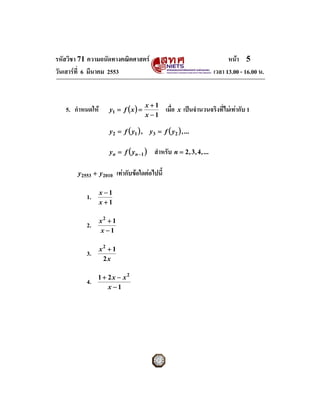 รหัสวิชา 71 ความถนัดทางคณิตศาสตร                                              หนา 5
วันเสารที่ 6 มีนาคม 2553                                                เวลา 13.00 - 16.00 น.


                                       x+1
   5. กําหนดให      y1 = f ( x ) =               เมื่อ x เปนจํานวนจริงที่ไมเทากับ 1
                                       x −1

                     y2 = f ( y1 ) , y3 = f ( y2 ) , ...

                     yn = f ( yn − 1 )     สําหรับ n = 2 , 3 , 4 , ...

       y2553 + y2010       เทากับขอใดตอไปนี้

                  x −1
           1.
                  x+1

                  x2 + 1
           2.
                  x −1

                  x2 + 1
           3.
                   2x

                1 + 2x − x2
           4.
                    x −1
 