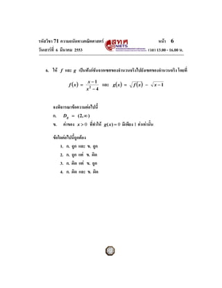 รหัสวิชา 71 ความถนัดทางคณิตศาสตร                                          หนา 6
วันเสารที่ 6 มีนาคม 2553                                            เวลา 13.00 - 16.00 น.


   6. ให   f   และ   g   เปนฟงกชันจากเซตของจํานวนจริงไปยังเซตของจํานวนจริง โดยที่
                              x −1
                 f (x) =               และ   g( x ) =      f (x) −          x −1
                              x2 − 4


       จงพิจารณาขอความตอไปนี้
       ก. Dg = ( 2, ∞ )
       ข. คาของ x > 0 ที่ทําให       g( x ) = 0   มีเพียง 1 คาเทานั้น

       ขอใดตอไปนี้ถูกตอง
           1. ก. ถูก และ ข. ถูก
           2. ก. ถูก แต ข. ผิด
           3. ก. ผิด แต ข. ถูก
           4. ก. ผิด และ ข. ผิด
 