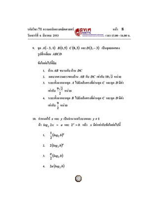 รหัสวิชา 71 ความถนัดทางคณิตศาสตร                                         หนา 8
วันเสารที่ 6 มีนาคม 2553                                           เวลา 13.00 - 16.00 น.

   9. จุด A (− 3 , 1) B (1, 5)        C (8 , 3)   และ D (2 , − 3) เปนจุดยอดของ
      รูปสี่เหลี่ยม ABCD

       ขอใดตอไปนี้ผิด
           1. ดาน AB ขนานกับ ดาน DC
           2. ผลบวกความยาวของดาน AB กับ DC เทากับ 10 2 หนวย
           3. ระยะตั้งฉากจากจุด A ไปยังเสนตรงที่ผานจุด C และจุด D มีคา
                          9 2
                เทากับ          หนวย
                           2
           4. ระยะตั้งฉากจากจุด B ไปยังเสนตรงที่ผานจุด C และจุด D มีคา
                          9
                เทากับ       หนวย
                          2


   10. กําหนดให x และ y เปนจํานวนจริงบวกและ y ≠ 1
       ถา log y 2 x = a และ 2 y = b แลว x มีคาเทากับขอใดตอไปนี้

           1.    1
                   (log2 b )a
                 2

           2.    2 (log 2 b )a


           3.    a
                   (log 2 b )
                 2

           4.    2a (log 2 b )
 