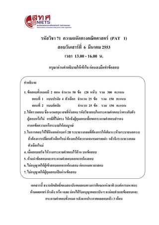 รหัสวิชา 71 ความถนัดทางคณิตศาสตร์ (PAT 1)
สอบวันเสาร์ที่ 6 มีนาคม 2553
เวลา 13.00 - 16.00 น.
กรุณาอ่านคาอธิบายให้เข้าใจ ก่อนลงมือทาข้อสอบ
คาอธิบาย
1. ข้อสอบทั้งหมดมี 2 ตอน จานวน 50 ข้อ (28 หน้า) รวม 300 คะแนน
ตอนที่ 1 แบบปรนัย 4 ตัวเลือก จานวน 25 ข้อ รวม 150 คะแนน
ตอนที่ 2 แบบอัตนัย
จานวน 25 ข้อ รวม 150 คะแนน
2. ให้ตรวจสอบ ชื่อ-นามสกุล เลขที่นั่งสอบ รหัสวิชาสอบในกระดาษคาตอบว่าตรงกับตัว
ผู้สอบหรือไม่ กรณีที่ไม่ตรง ให้แจ้งผู้คุมสอบเพื่อขอกระดาษคาตอบสารอง
กรอกข้อความหรือระบายให้สมบูรณ์
3. ในการตอบ ให้ใช้ดินสอดาเบอร์ 2B ระบายวงกลมที่ต้องการให้เต็มวง (ห้ามระบายนอกวง)
ถ้าต้องการเปลี่ยนตัวเลือกใหม่ ต้องลบให้สะอาดจนหมดรอยดา แล้วจึงระบายวงกลม
ตัวเลือกใหม่
4. เมื่อสอบเสร็จ ให้วางกระดาษคาตอบไว้ด้าน บนข้อสอบ
5. ห้ามนาข้อสอบและกระดาษคาตอบออกจากห้องสอบ
6. ไม่อนุญาตให้ผู้เข้าสอบออกจากห้องสอบ ก่อนหมดเวลาสอบ
7. ไม่อนุญาตให้ผู้คุมสอบเปิดอ่านข้อสอบ
เอกสารนี้ สงวนลิขสิทธิ์ของสถาบันทดสอบทางการศึกษาแห่งชาติ (องค์การมหาชน)
ห้ามเผยแพร่ อ้างอิง หรือ เฉลย ก่อนได้รับอนุญาตสถาบันฯ จะย่อยทาลายข้อสอบและ
กระดาษคาตอบทั้งหมด หลังจากประกาศผลสอบแล้ว 3 เดือน

 