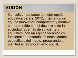 VISIÓN
Consolidarnos como la mejor opción
educativa para el 2012; integrando un
equipo innovador, competente y creativo;
comprometido con el desarrollo de la
sociedad, además de suficiente y
equitativo; con un equipo tecnológico
funcional que atienda las necesidades
específicas del medio, procurando a
plenitud el reconocimiento social.
 