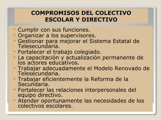 COMPROMISOS DEL COLECTIVO
           ESCOLAR Y DIRECTIVO
   Cumplir con sus funciones.
   Organizar a los supervisores.
   Gestionar para mejorar el Sistema Estatal de
    Telesecundaria.
   Fortalecer el trabajo colegiado.
   La capacitación y actualización permanente de
    los actores educativos.
   Trabajar adecuadamente el Modelo Renovado de
    Telesecundaria.
   Trabajar eficientemente la Reforma de la
    Secundaria.
   Fortalecer las relaciones interpersonales del
    equipo directivo.
   Atender oportunamente las necesidades de los
    colectivos escolares.
 