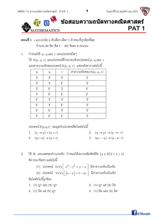 รหัสวิชา 71 ความถนัดทางคณิตศาสตร์ PAT 1 วันเสาร์ที 22 พฤศจิกายน 25571
ตอนที 1 : แบบปรนัย 4 ตัวเลือก เลือก 1 คําตอบทีถูกต้องทีสุด
จํานวน 30 ข้อ (ข้อ 1 – 30) ข้อละ 6 คะแนน
1. กําหนดให้ p, q และ r แทนประพจน์ใดๆ
ให้ S(p, q, r) แทนประพจน์ทีประกอบด้วยประพจน์ p, q และ r
และค่าความจริงของปะพจน์ S(p, q, r) แสดงดังตารางต่อไปนี
p q r ค่าความจริงของ S(p, q, r)
T T T T
T T F T
T F T F
T F F F
F T T T
F T F T
F F T T
F F F T
ประพจน์ S(p,q,r) สมมูลกับประพจน์ข้อใดต่อไปนี
1. (q p) (q r) 2. (q p) (p ~ r)
3. (p ~q) (q r) 4. (p ~ q) (p ~ r)
2. ให้ R แทนเซตของจํานวนจริง กําหนดให้เอกภพสัมพัทธ์คือ {x R 0 x 1}
พิจารณาข้อความต่อไปนี
(ก) ประพจน์ 2 2
x y x y y x มีค่าความจริงเป็นจริง
(ข) ประพจน์ x y x y 1 xy มีค่าความจริงเป็นจริง
ข้อใดต่อไปนีถูกต้อง
1. (ก) ถูก และ (ข) ถูก 2. (ก) ถูก แต่ (ข) ผิด
3. (ก) ผิด แต่ (ข) ถูก 4. (ก) ผิด และ (ข) ผิด
















































































 