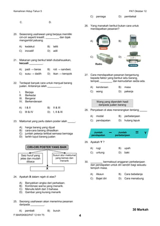 Kemahiran Hidup Tahun 5 PAT Oktober 12
C. D.
20. Seseorang usahawan yang berjaya memiliki
ciri-ciri seperti kreatif, _________ dan bijak
mengambil peluang.
A) kedekut B) teliti
C) inovatif D) adil
21. Makanan yang berikut telah diubahsuaikan,
kecuali _________.
A) padi → beras B) roti → sandwic
C) susu → dadih D) ikan → keropok
22. Terdapat banyak cara untuk menjual barang
jualan. Antaranya ialah _________.
I. Berjaja
II. Berkedai
III. Bergerai
IV. Berkenderaan
A) I & II B) II & III
C) III & IV D) I, II & III
23. Maklumat yang perlu dalam poster ialah _____.
A) harga barang yang dijual
B) cara-cara barang dihasilkan
C) jumlah pekerja terlibat semasa berniaga
D) tarikh luput barang jualan
24. Apakah X dalam rajah di atas?
A) Banyakkan angka dari perkataan.
B) Kombinasi warna yang menarik.
C) Menulis lebih dari 3 bahasa.
D) Gambar yang kurang menarik
25. Seorang usahawan akan menerima pesanan
daripada _________.
A) pembeli B) buruh
C) peniaga D) pembekal
26. Yang manakah berikut bukan cara untuk
mendapatkan pesanan?
A) B)
C) D) .
27. Cara mendapatkan pesanan bergantung
kepada faktor yang berikut iaitu barang,
tempat, ________ dan kemudahan sedia ada.
A) kenderaan B) masa
C) wang D) pekerja
28. Penyataan di atas menerangkan tentang _____
A) modal B) perbelanjaan
C) pendapatan D) hutang lapuk
29. Apakah Y ?
A) rugi B) upah
C) untung D) baki
30. ________ bermaksud anggaran perbelanjaan
dan pendapatan untuk diri sendiri bagi sesuatu
tempoh masa.
A) Akaun B) Cara bebelanja
C) Bajet diri D) Cara menabung
F:BARSKBGPAT 12 KH T5 4
30 Markah
CIRI-CIRI POSTER YANG BAIK
Saiz huruf yang
jelas dan mudah
dibaca
Susun atur maklumat
yang kemas dan
menarik
X
Radio
Wang yang diperoleh hasil
daripada jualan barang
▬ ▬
▬Jumlah
pendapatan
Jumlah
perbelanjaan
Y
 