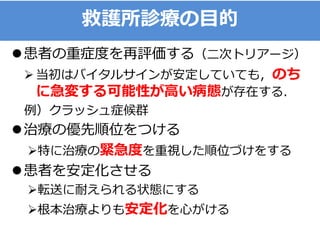 救護所診療の目的
患者の重症度を再評価する（二次トリアージ）
 当初はバイタルサインが安定していても，のち
に急変する可能性が高い病態が存在する．
例）クラッシュ症候群
治療の優先順位をつける
特に治療の緊急度を重視した順位づけをする
患者を安定化させる
転送に耐えられる状態にする
根本治療よりも安定化を心がける
 