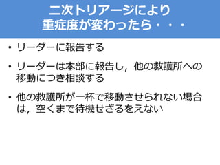 二次トリアージにより
重症度が変わったら・・・
• リーダーに報告する
• リーダーは本部に報告し，他の救護所への
移動につき相談する
• 他の救護所が一杯で移動させられない場合
は，空くまで待機せざるをえない
 