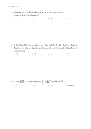 10 PAT 1 (มี.ค. 52)
27. กําหนดให้ ‫ݖ‬ଵ และ ‫ݖ‬ଶ เป็นจํานวนเชิงซ้อนซึง |‫ݖ‬ଵ + ‫ݖ‬ଶ|ଶ
= 5 และ |‫ݖ‬ଵ − ‫ݖ‬ଶ|ଶ
= 1
ค่าของ |‫ݖ‬ଵ|ଶ
+ |‫ݖ‬ଶ|ଶ
เท่ากับข้อใดต่อไปนี
1. 1 2. 2 3. 3 4. 4
28. ถ้า ‫ܥ‬ เป็นปริมาณทีมีค่าขึนกับค่าของตัวแปร ‫ݔ‬ และ ‫ݕ‬ ด้วยความสัมพันธ์ ‫ܥ‬ = 3‫ݔ‬ + 5‫ݕ‬ เมือ ‫,ݔ‬ ‫ݕ‬ เป็นไปตาม
เงือนไข 3‫ݔ‬ + 4‫ݕ‬ ≥ 5, ‫ݔ‬ + 3‫ݕ‬ ≥ 3, ‫ݔ‬ ≥ 0 และ ‫ݕ‬ ≥ 0 แล้วค่าตําสุดของ ‫ܥ‬ ตามเงือนไขข้างต้น มีค่า
เท่ากับข้อใดต่อไปนี
1. ଶଵ
ହ
2. ଶଽ
ହ
3. ଶହ
ସ
4. ଶ଻
ସ
29. ถ้า
∞→n
lim
௡మ௕ାଵ
ଶ௡మ௔ିଵ
= 1 แล้วผลบวกของอนุกรม ∑
∞
= 1n
ቀ
௔௕
௔మା௕మቁ
௡
เท่ากับข้อใดต่อไปนี
1. ଵ
ଷ
2. ଶ
ଷ
3. 1 4. หาค่าไม่ได้
 