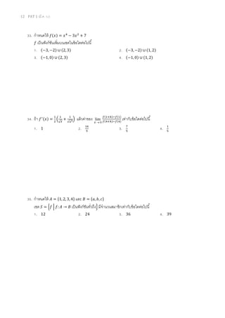 12 PAT 1 (มี.ค. 52)
33. กําหนดให้ ݂(‫)ݔ‬ = ‫ݔ‬ସ
− 3‫ݔ‬ଶ
+ 7
݂ เป็นฟังก์ชันเพิมบนเซตในข้อใดต่อไปนี
1. (−3, −2) ∪ (2, 3) 2. (−3, −2) ∪ (1, 2)
3. (−1, 0) ∪ (2, 3) 4. (−1, 0) ∪ (1, 2)
34. ถ้า ݂ᇱ(‫)ݔ‬ =
ଵ
ଶ
ቀ
ଵ
√௫
+
ଵ
√௫య
ቁ แล้วค่าของ
0
lim
→h
௙(ଵା௛)ି௙(ଵ)
௙(ସା௛)ି௙(ସ)
เท่ากับข้อใดต่อไปนี
1. 1 2. ଵ଺
ହ
3. ଻
ହ
4. ଵ
ହ
35. กําหนดให้ ‫ܣ‬ = ሼ1, 2, 3, 4ሽ และ ‫ܤ‬ = ሼܽ, ܾ, ܿሽ
เซต ܵ = ቄ݂ ቚ ݂: ‫ܣ‬ → ‫ܤ‬ เป็นฟังก์ชันทัวถึงቅ มีจํานวนสมาชิกเท่ากับข้อใดต่อไปนี
1. 12 2. 24 3. 36 4. 39
 