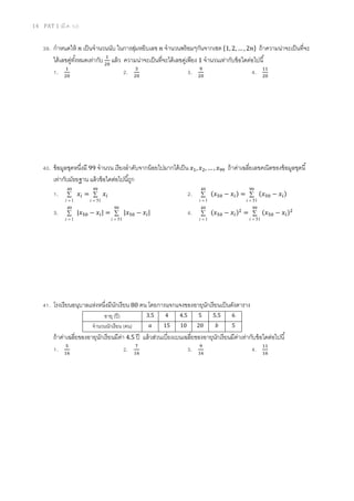 14 PAT 1 (มี.ค. 52)
39. กําหนดให้ ݊ เป็นจํานวนนับ ในการสุ่มหยิบเลข ݊ จํานวนพร้อมๆกันจากเซต ሼ1, 2, … , 2݊ሽ ถ้าความน่าจะเป็นทีจะ
ได้เลขคู่ทังหมดเท่ากับ ଵ
ଶ଴
แล้ว ความน่าจะเป็นทีจะได้เลขคู่เพียง 1 จํานวนเท่ากับข้อใดต่อไปนี
1. ଵ
ଶ଴
2. ଷ
ଶ଴
3. ଽ
ଶ଴
4. ଵଵ
ଶ଴
40. ข้อมูลชุดหนึงมี 99 จํานวน เรียงลําดับจากน้อยไปมากได้เป็น ‫ݔ‬ଵ, ‫ݔ‬ଶ, … , ‫ݔ‬ଽଽ ถ้าค่าเฉลียเลขคณิตของข้อมูลชุดนี
เท่ากับมัธยฐาน แล้วข้อใดต่อไปนีถูก
1. ∑
=
49
1i
‫ݔ‬௜ = ∑
=
99
51i
‫ݔ‬௜ 2. ∑
=
49
1i
(‫ݔ‬ହ଴ − ‫ݔ‬௜) = ∑
=
99
51i
(‫ݔ‬ହ଴ − ‫ݔ‬௜)
3. ∑
=
49
1i
|‫ݔ‬ହ଴ − ‫ݔ‬௜| = ∑
=
99
51i
|‫ݔ‬ହ଴ − ‫ݔ‬௜| 4. ∑
=
49
1i
(‫ݔ‬ହ଴ − ‫ݔ‬௜)ଶ
= ∑
=
99
51i
(‫ݔ‬ହ଴ − ‫ݔ‬௜)ଶ
41. โรงเรียนอนุบาลแห่งหนึงมีนักเรียน 80 คน โดยการแจกแจงของอายุนักเรียนเป็นดังตาราง
อายุ (ปี) 3.5 4 4.5 5 5.5 6
จํานวนนักเรียน (คน) ܽ 15 10 20 ܾ 5
ถ้าค่าเฉลียของอายุนักเรียนมีค่า 4.5 ปี แล้วส่วนเบียงเบนเฉลียของอายุนักเรียนมีค่าเท่ากับข้อใดต่อไปนี
1. ହ
ଵ଺
2. ଻
ଵ଺
3. ଽ
ଵ଺
4. ଵଵ
ଵ଺
 