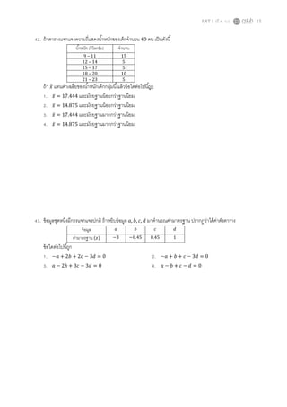 PAT 1 (มี.ค. 52) 15
42. ถ้าตารางแจกแจงความถีแสดงนําหนักของเด็กจํานวน 40 คน เป็นดังนี
นําหนัก (กิโลกรัม) จํานวน
9 – 11 15
12 – 14 5
15 – 17 5
18 – 20 10
21 – 23 5
ถ้า ‫̅ݔ‬ แทนค่าเฉลียของนําหนักเด็กกลุ่มนี แล้วข้อใดต่อไปนีถูก
1. ‫̅ݔ‬ = 17.444 และมัธยฐานน้อยกว่าฐานนิยม
2. ‫̅ݔ‬ = 14.875 และมัธยฐานน้อยกว่าฐานนิยม
3. ‫̅ݔ‬ = 17.444 และมัธยฐานมากกว่าฐานนิยม
4. ‫̅ݔ‬ = 14.875 และมัธยฐานมากกว่าฐานนิยม
43. ข้อมูลชุดหนึงมีการแจกแจงปกติ ถ้าหยิบข้อมูล ܽ, ܾ, ܿ, ݀ มาคํานวณค่ามาตรฐาน ปรากฏว่าได้ค่าดังตาราง
ข้อมูล ܽ ܾ ܿ ݀
ค่ามาตรฐาน (‫)ݖ‬ −3 −0.45 0.45 1
ข้อใดต่อไปนีถูก
1. −ܽ + 2ܾ + 2ܿ − 3݀ = 0 2. −ܽ + ܾ + ܿ − 3݀ = 0
3. ܽ − 2ܾ + 3ܿ − 3݀ = 0 4. ܽ − ܾ + ܿ − ݀ = 0
 