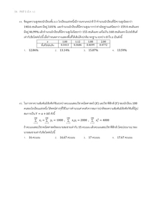 16 PAT 1 (มี.ค. 52)
44. ข้อมูลความสูงของนักเรียนชัน ม.6 โรงเรียนแห่งหนึงมีการแจกแจงปกติ ถ้าจํานวนนักเรียนทีมีความสูงน้อยกว่า
140.6 เซนติเมตร มีอยู่ 3.01% และจํานวนนักเรียนทีมีความสูงมากกว่าค่ามัธยฐานแต่น้อยกว่า 159.4 เซนติเมตร
มีอยู่ 46.99% แล้วจํานวนนักเรียนทีมีความสูงไม่น้อยกว่า 155 เซนติเมตร แต่ไม่เกิน 160 เซนติเมตร มีเปอร์เซ็นต์
เท่ากับข้อใดต่อไปนี เมือกําหนดตารางแสดงพืนทีใต้เส้นโค้งปกติมาตรฐาน ระหว่าง 0 ถึง ‫ݖ‬ เป็นดังนี
‫ݖ‬ 1.00 1.12 1.88 2.00
พืนทีใต้เส้นโค้ง 0.3413 0.3686 0.4699 0.4772
1. 12.86% 2. 13.14% 3. 15.87% 4. 13.59%
45. ในการหาความสัมพันธ์เชิงฟังก์ชันระหว่างคะแนนสอบวิชาคณิตศาสตร์ (ܺ) และวิชาฟิสิกส์ (ܻ) ของนักเรียน 100
คนของโรงเรียนแห่งหนึง ได้พจน์ต่างๆทีใช้ในการคํานวณค่าคงตัวจากสมการปกติของความสัมพันธ์เชิงฟังก์ชันทีมีรูป
สมการเป็น ܻ = ܽ + ܾܺ ดังนี
∑
=
100
1i
‫ݔ‬௜ = ∑
=
100
1i
‫ݕ‬௜ = 1000 , ∑
=
100
1i
‫ݔ‬௜‫ݕ‬௜ = 2000 , ∑
=
100
1i
‫ݔ‬௜
ଶ
= 4000
ถ้าคะแนนสอบวิชาคณิตศาสตร์ของนายสมชายเท่ากับ 15 คะแนน แล้วคะแนนสอบวิชาฟิสิกส์ (โดยประมาณ) ของ
นายสมชายเท่ากับข้อใดต่อไปนี
1. 16 คะแนน 2. 16.67 คะแนน 3. 17 คะแนน 4. 17.67 คะแนน
 