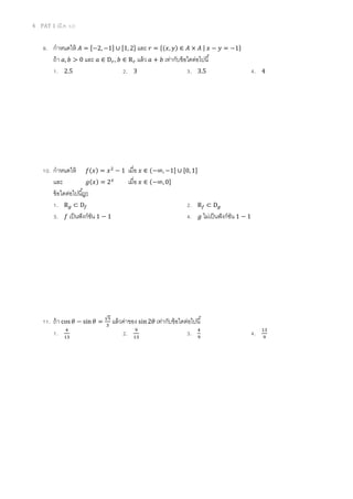 4 PAT 1 (มี.ค. 52)
9. กําหนดให้ ‫ܣ‬ = ሾ−2, −1ሿ ∪ ሾ1, 2ሿ และ ‫ݎ‬ = ሼ(‫,ݔ‬ ‫)ݕ‬ ∈ ‫ܣ‬ × ‫ܣ‬ | ‫ݔ‬ − ‫ݕ‬ = −1ሽ
ถ้า ܽ, ܾ > 0 และ ܽ ∈ D௥, ܾ ∈ R௥ แล้ว ܽ + ܾ เท่ากับข้อใดต่อไปนี
1. 2.5 2. 3 3. 3.5 4. 4
10. กําหนดให้ ݂(‫)ݔ‬ = ‫ݔ‬ଶ
− 1 เมือ ‫ݔ‬ ∈ (−∞, −1ሿ ∪ ሾ0, 1ሿ
และ ݃(‫)ݔ‬ = 2௫
เมือ ‫ݔ‬ ∈ (−∞, 0ሿ
ข้อใดต่อไปนีถูก
1. R௚ ⊂ D௙ 2. R௙ ⊂ D௚
3. ݂ เป็นฟังก์ชัน 1 − 1 4. ݃ ไม่เป็นฟังก์ชัน 1 − 1
11. ถ้า cos ߠ − sin ߠ =
√ହ
ଷ
แล้วค่าของ sin 2ߠ เท่ากับข้อใดต่อไปนี
1. ସ
ଵଷ
2. ଽ
ଵଷ
3. ସ
ଽ
4. ଵଷ
ଽ
 