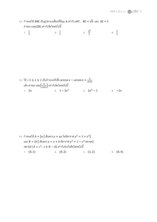PAT 1 (มี.ค. 52) 5
12. กําหนดให้ ABC เป็นรูปสามเหลียมทีมีมุม A เท่ากับ 60°, BC = √6 และ AC = 1
ค่าของ cos(2B) เท่ากับข้อใดต่อไปนี
1. ଵ
ସ
2. ଵ
ଶ
3. √ଷ
ଶ
4. ଷ
ସ
13. ให้ −1 ≤ ‫ݔ‬ ≤ 1 เป็นจํานวนจริงซึง arccos‫ݔ‬ − arcsin ‫ݔ‬ =
గ
ଶହହଶ
แล้ว ค่าของ sin ቀ
గ
ଶହହଶ
ቁ เท่ากับข้อใดต่อไปนี
1. 2‫ݔ‬ 2. 1 − 2‫ݔ‬ଶ
3. 2‫ݔ‬ଶ
− 1 4. −2‫ݔ‬
14. กําหนดให้ ‫ܣ‬ = ൛ܽ ห เส้นตรง ‫ݕ‬ = ܽ‫ݔ‬ ไม่ตัดกราฟ ‫ݕ‬ଶ
= 1 + ‫ݔ‬ଶ
ൟ
และ ‫ܤ‬ = ሼܾ ห เส้นตรง ‫ݕ‬ = ‫ݔ‬ + ܾ ตัดกราฟ ‫ݕ‬ଶ
= 1 − ‫ݔ‬ଶ
สองจุดሽ
เซต ሼ݀ | ݀ = ܿଶ
, ܿ ∈ ‫ܤ‬ − ‫ܣ‬ሽ เท่ากับช่วงในข้อใดต่อไปนี
1. (0, 1) 2. (0, 2) 3. (1, 2) 4. (0, 4)
 
