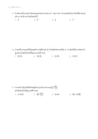 6 PAT 1 (มี.ค. 52)
15. ถ้าเส้นตรงหนึงผ่านจุดกําเนิดและจุดยอดของพาราโบลา ‫ݕ‬ଶ
− 4‫ݕ‬ + 4‫ݔ‬ = 0 และตัดเส้นไดเรกตริกซ์ทีจุด (ܽ, ܾ)
แล้ว ܽ + ܾ มีค่าเท่ากับข้อใดต่อไปนี
1. 4 2. 5 3. 6 4. 7
16. กําหนดให้วงกลมรูปหนึงมีจุดศูนย์กลางอยู่ทีจุด (2, 1) ถ้าเส้นสัมผัสวงกลมทีจุด ‫ݔ‬ = 1 เส้นหนึงมีความชันเท่ากับ
ଵ
√ଷ
แล้ว จุดในข้อใดต่อไปนีอยู่บนวงกลมทีกําหนด
1. (0, 1) 2. (0, 2) 3. (1, 0) 4. (3, 0)
17. กําหนดให้ วงรีรูปหนึงมีโฟกัสอยู่ทีจุด (±3, 0) และผ่านจุด ቀ2,
√ଶଵ
ଶ
ቁ
จุดในข้อใดต่อไปนีอยู่บนวงรีทีกําหนด
1. (−4, 0) 2. ቀ0,
ହ√ଶ
ଶ
ቁ 3. (6, 0) 4. ൫0, −3√2൯
 