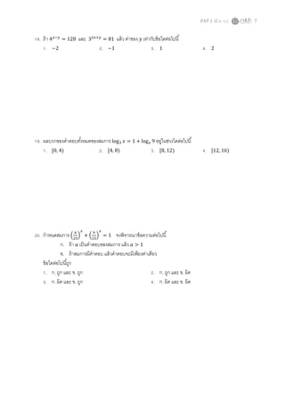 PAT 1 (มี.ค. 52) 7
18. ถ้า 4௫ି௬
= 128 และ 3ଶ௫ା௬
= 81 แล้ว ค่าของ ‫ݕ‬ เท่ากับข้อใดต่อไปนี
1. −2 2. −1 3. 1 4. 2
19. ผลบวกของคําตอบทังหมดของสมการ logଷ ‫ݔ‬ = 1 + log௫ 9 อยู่ในช่วงใดต่อไปนี
1. ሾ0, 4) 2. ሾ4, 8) 3. ሾ8, 12) 4. ሾ12, 16)
20. กําหนดสมการ ቀ
ସ
ଶହ
ቁ
௫
+ ቀ
ଽ
ଶହ
ቁ
௫
= 1 จงพิจารณาข้อความต่อไปนี
ก. ถ้า ܽ เป็นคําตอบของสมการ แล้ว ܽ > 1
ข. ถ้าสมการมีคําตอบ แล้วคําตอบจะมีเพียงค่าเดียว
ข้อใดต่อไปนีถูก
1. ก. ถูก และ ข. ถูก 2. ก. ถูก และ ข. ผิด
3. ก. ผิด และ ข. ถูก 4. ก. ผิด และ ข. ผิด
 