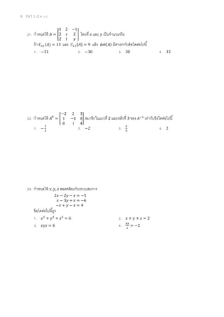 8 PAT 1 (มี.ค. 52)
21. กําหนดให้ ‫ܣ‬ = ൥
1 2 −1
2 ‫ݔ‬ 2
2 1 ‫ݕ‬
൩ โดยที ‫ݔ‬ และ ‫ݕ‬ เป็นจํานวนจริง
ถ้า Cଵଵ(‫)ܣ‬ = 13 และ Cଶଵ(‫)ܣ‬ = 9 แล้ว det(‫)ܣ‬ มีค่าเท่ากับข้อใดต่อไปนี
1. −33 2. −30 3. 30 4. 33
22. กําหนดให้ ‫ܣ‬୘
= ൥
−2 2 3
1 −1 0
0 1 4
൩ สมาชิกในแถวที 2 และหลักที 3 ของ ‫ܣ‬ିଵ
เท่ากับข้อใดต่อไปนี
1. −
ଶ
ଷ
2. −2 3. ଶ
ଷ
4. 2
23. กําหนดให้ ‫,ݔ‬ ‫,ݕ‬ ‫ݖ‬ สอดคล้องกับระบบสมการ
2‫ݔ‬ − 2‫ݕ‬ − ‫ݖ‬ = −5
‫ݔ‬ − 3‫ݕ‬ + ‫ݖ‬ = −6
−‫ݔ‬ + ‫ݕ‬ − ‫ݖ‬ = 4
ข้อใดต่อไปนีถูก
1. ‫ݔ‬ଶ
+ ‫ݕ‬ଶ
+ ‫ݖ‬ଶ
= 6 2. ‫ݔ‬ + ‫ݕ‬ + ‫ݖ‬ = 2
3. ‫ݖݕݔ‬ = 6 4. ௫௬
௭
= −2
 