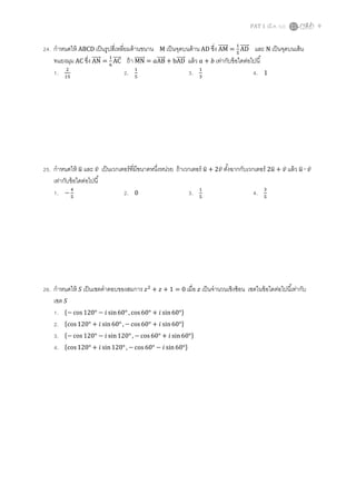 PAT 1 (มี.ค. 52) 9
24. กําหนดให้ ABCD เป็นรูปสีเหลียมด้านขนาน M เป็นจุดบนด้าน AD ซึง AMሬሬሬሬሬሬԦ =
ଵ
ହ
ADሬሬሬሬሬԦ และ N เป็นจุดบนเส้น
ทแยงมุม AC ซึง ANሬሬሬሬሬԦ =
ଵ
଺
ACሬሬሬሬሬԦ ถ้า MNሬሬሬሬሬሬԦ = ܽABሬሬሬሬሬԦ + bADሬሬሬሬሬԦ แล้ว ܽ + ܾ เท่ากับข้อใดต่อไปนี
1. ଶ
ଵହ
2. ଵ
ହ
3. ଵ
ଷ
4. 1
25. กําหนดให้ ‫ݑ‬ത และ ‫̅ݒ‬ เป็นเวกเตอร์ทีมีขนาดหนึงหน่วย ถ้าเวกเตอร์ ‫ݑ‬ത + 2‫̅ݒ‬ ตังฉากกับเวกเตอร์ 2‫ݑ‬ത + ‫̅ݒ‬ แล้ว ‫ݑ‬ത ∙ ‫̅ݒ‬
เท่ากับข้อใดต่อไปนี
1. −
ସ
ହ
2. 0 3. ଵ
ହ
4. ଷ
ହ
26. กําหนดให้ ܵ เป็นเซตคําตอบของสมการ ‫ݖ‬ଶ
+ ‫ݖ‬ + 1 = 0 เมือ ‫ݖ‬ เป็นจํานวนเชิงซ้อน เซตในข้อใดต่อไปนีเท่ากับ
เซต ܵ
1. ሼ− cos 120° − ݅ sin60° , cos60° + ݅ sin60°ሽ
2. ሼcos120° + ݅ sin 60° , − cos60° + ݅ sin60°ሽ
3. ሼ− cos 120° − ݅ sin120° , − cos 60° + ݅ sin 60°ሽ
4. ሼcos120° + ݅ sin 120° , − cos 60° − ݅ sin 60°ሽ
 