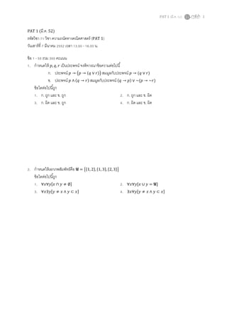 PAT 1 (มี.ค. 52) 1
PAT 1 (มี.ค. 52)
รหัสวิชา 71 วิชา ความถนัดทางคณิตศาสตร์ (PAT 1)
วันเสาร์ที 7 มีนาคม 2552 เวลา 13.00 - 16.00 น.
ข้อ 1 - 50 รวม 300 คะแนน
1. กําหนดให้ ‫,݌‬ ‫,ݍ‬ ‫ݎ‬ เป็นประพจน์ จงพิจารณาข้อความต่อไปนี
ก. ประพจน์ ‫݌‬ → ൫‫݌‬ → (‫ݍ‬ ∨ ‫)ݎ‬൯ สมมูลกับประพจน์ ‫݌‬ → (‫ݍ‬ ∨ ‫)ݎ‬
ข. ประพจน์ ‫݌‬ ∧ (‫ݍ‬ → ‫)ݎ‬ สมมูลกับประพจน์ (‫ݍ‬ → ‫)݌‬ ∨ ~(‫݌‬ → ~‫)ݎ‬
ข้อใดต่อไปนีถูก
1. ก. ถูก และ ข. ถูก 2. ก. ถูก และ ข. ผิด
3. ก. ผิด และ ข. ถูก 4. ก. ผิด และ ข. ผิด
2. กําหนดให้เอกภพสัมพัทธ์คือ U = ൛ሼ1, 2ሽ, ሼ1, 3ሽ, ሼ2, 3ሽൟ
ข้อใดต่อไปนีถูก
1. ∀‫ݕ∀ݔ‬ሾ‫ݔ‬ ∩ ‫ݕ‬ ≠ ∅ሿ 2. ∀‫ݕ∀ݔ‬ሾ‫ݔ‬ ∪ ‫ݕ‬ = Uሿ
3. ∀‫ݕ∃ݔ‬ሾ‫ݕ‬ ≠ ‫ݔ‬ ∧ ‫ݕ‬ ⊂ ‫ݔ‬ሿ 4. ∃‫ݕ∀ݔ‬ሾ‫ݕ‬ ≠ ‫ݔ‬ ∧ ‫ݕ‬ ⊂ ‫ݔ‬ሿ
 