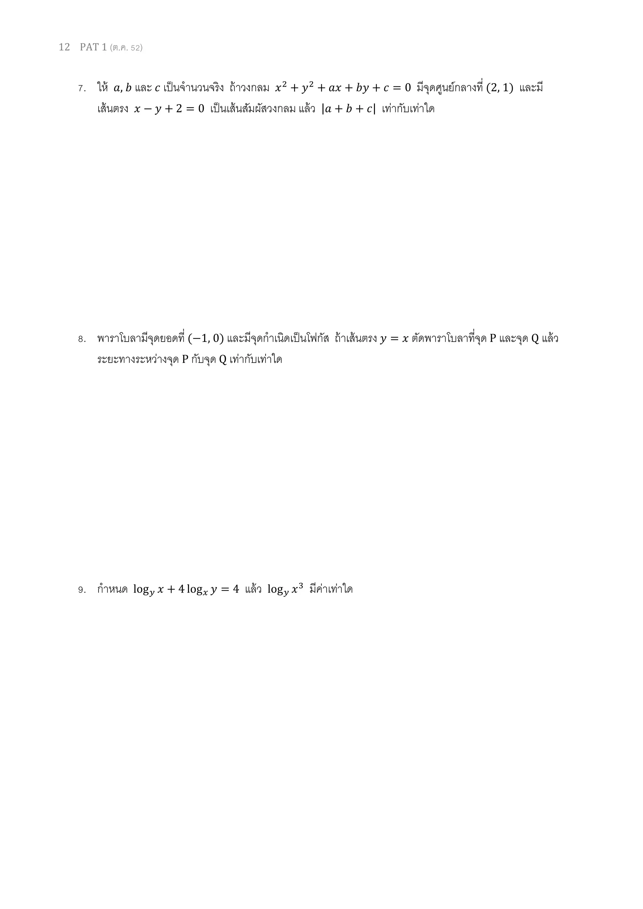 12 PAT 1 (ต.ค. 52)
7. ให้ ܽ, ܾ และ ܿ เป็นจํานวนจริง ถ้าวงกลม ‫ݔ‬ଶ
+ ‫ݕ‬ଶ
+ ܽ‫ݔ‬ + ܾ‫ݕ‬ + ܿ = 0 มีจุดศูนย์กลางที (2, 1) และมี
เส้นตรง ‫ݔ‬ − ‫ݕ‬ + 2 = 0 เป็นเส้นสัมผัสวงกลม แล้ว |ܽ + ܾ + ܿ| เท่ากับเท่าใด
8. พาราโบลามีจุดยอดที (−1, 0) และมีจุดกําเนิดเป็นโฟกัส ถ้าเส้นตรง ‫ݕ‬ = ‫ݔ‬ ตัดพาราโบลาทีจุด P และจุด Q แล้ว
ระยะทางระหว่างจุด P กับจุด Q เท่ากับเท่าใด
9. กําหนด log௬ ‫ݔ‬ + 4 log௫ ‫ݕ‬ = 4 แล้ว log௬ ‫ݔ‬ଷ
มีค่าเท่าใด
 
