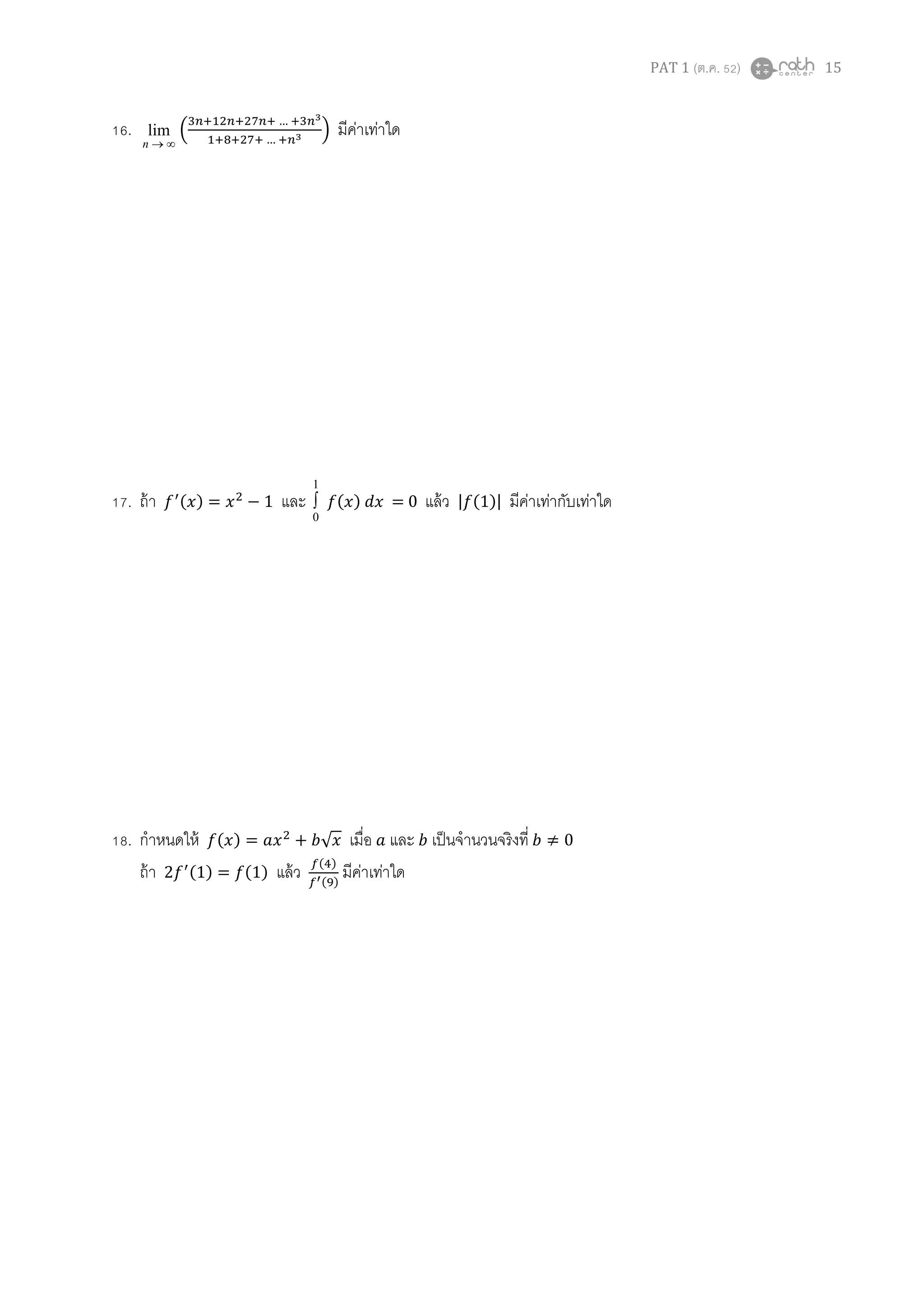 PAT 1 (ต.ค. 52) 15
16.
∞→n
lim ቀ
ଷ௡ାଵଶ௡ାଶ଻௡ା … ାଷ௡య
ଵା଼ାଶ଻ା … ା௡య ቁ มีค่าเท่าใด
17. ถ้า ݂ᇱ(‫)ݔ‬ = ‫ݔ‬ଶ
− 1 และ
1
0
∫ ݂(‫)ݔ‬ ݀‫ݔ‬ = 0 แล้ว |݂(1)| มีค่าเท่ากับเท่าใด
18. กําหนดให้ ݂(‫)ݔ‬ = ܽ‫ݔ‬ଶ
+ ܾ√‫ݔ‬ เมือ ܽ และ ܾ เป็นจํานวนจริงที ܾ ≠ 0
ถ้า 2݂ᇱ(1) = ݂(1) แล้ว ௙(ସ)
௙ᇲ(ଽ)
มีค่าเท่าใด
 