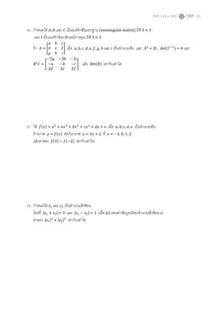 PAT 1 (มี.ค. 55) 11
30. กําหนดให้ ‫,ܣ‬ ‫ܤ‬ และ ‫ܥ‬ เป็นเมทริกซ์ไม่เอกฐาน (nonsingular matrix) มิติ 3 × 3
และ I เป็นเมทริกซ์เอกลักษณ์การคูณ มิติ 3 × 3
ถ้า ‫ܣ‬ = ൥
ܽ ܾ ܿ
݀ ݁ ݂
݃ ℎ ݅
൩ เมือ ܽ, ܾ, ܿ, ݀, ݁, ݂, ݃, ℎ และ ݅ เป็นจํานวนจริง และ ‫ܣ‬ଷ
= 2I , det(‫ܥ‬ିଵ
) = 4 และ
‫ܤ‬௧
‫ܥ‬ = ൥
−3݃ −3ℎ −3݅
−ܽ −ܾ −ܿ
2݀ 2݁ 2݂
൩ แล้ว detሺ‫ܤ‬ሻ เท่ากับเท่าใด
31. ให้ ݂ሺ‫ݔ‬ሻ = ‫ݔ‬ହ
+ ܽ‫ݔ‬ସ
+ ܾ‫ݔ‬ଷ
+ ܿ‫ݔ‬ଶ
+ ݀‫ݔ‬ + ݁ เมือ ܽ, ܾ, ܿ, ݀, ݁ เป็นจํานวนจริง
ถ้ากราฟ ‫ݕ‬ = ݂ሺ‫ݔ‬ሻ ตัดกับกราฟ ‫ݕ‬ = 3‫ݔ‬ + 2 ที ‫ݔ‬ = −1, 0, 1, 2
แล้วค่าของ ݂ሺ3ሻ − ݂ሺ−2ሻ เท่ากับเท่าใด
32. กําหนดให้ ‫ݖ‬ଵ และ ‫ݖ‬ଶ เป็นจํานวนเชิงซ้อน
โดยที |‫ݖ‬ଵ + ‫ݖ‬ଶ| = 3 และ |‫ݖ‬ଵ − ‫ݖ‬ଶ| = 1 (เมือ |‫|ݖ‬ แทนค่าสัมบูรณ์ของจํานวนเชิงซ้อน ‫ݖ‬)
ค่าของ |‫ݖ‬ଵ|ଶ
+ |‫ݖ‬ଶ|ଶ
เท่ากับเท่าใด
 