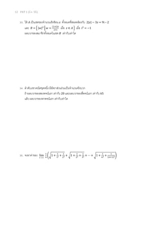 12 PAT 1 (มี.ค. 55)
33. ให้ ‫ܣ‬ เป็นเซตของจํานวนเชิงซ้อน ‫ݖ‬ ทังหมดทีสอดคล้องกับ 2|‫|ݖ‬ − 3‫ݖ‬ = 9i – 2
และ ‫ܤ‬ = ቄ	|‫|ݓ‬ଶ
	ቚ	‫ݓ‬ =
ሺଵା୧ሻ௭
ଶା୧
		เมือ		‫ݖ‬ ∈ ‫	ܣ‬ቅ เมือ iଶ
= −1
ผลบวกของสมาชิกทังหมดในเซต ‫ܤ‬ เท่ากับเท่าใด
34. ลําดับเรขาคณิตชุดหนึง มีอัตราส่วนร่วมเป็นจํานวนจริงบวก
ถ้าผลบวกของสองพจน์แรก เท่ากับ 20 และผลบวกของสีพจน์แรก เท่ากับ 65
แล้ว ผลบวกของหกพจน์แรก เท่ากับเท่าใด
35. จงหาค่าของ ∞→n
lim
ଵ
௡
ቆට1 +
ଵ
ଵమ +
ଵ
ଶమ + ට1 +
ଵ
ଶమ +
ଵ
ଷమ + ⋯ + ට1 +
ଵ
௡మ +
ଵ
ሺ௡ାଵሻమቇ
 