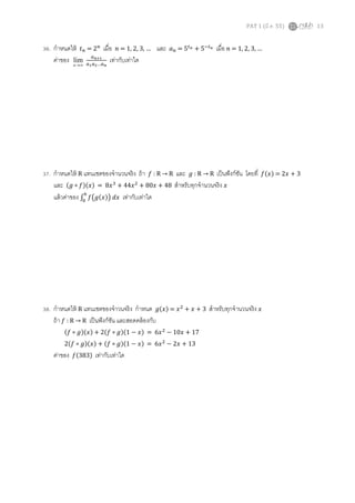 PAT 1 (มี.ค. 55) 13
36. กําหนดให้ ‫ݐ‬௡ = 2௡
เมือ ݊ = 1, 2, 3, … และ ܽ௡ = 5௧೙ + 5ି௧೙ เมือ ݊ = 1, 2, 3, …
ค่าของ ∞→n
lim
௔೙శభ
௔భ௔మ…௔೙
เท่ากับเท่าใด
37. กําหนดให้ R แทนเซตของจํานวนจริง ถ้า ݂ : R → R และ ݃ : R → R เป็นฟังก์ชัน โดยที ݂ሺ‫ݔ‬ሻ = 2‫ݔ‬ + 3
และ ሺ݃ ∘ ݂ሻሺ‫ݔ‬ሻ = 8‫ݔ‬ଷ
+ 44‫ݔ‬ଶ
+ 80‫ݔ‬ + 48 สําหรับทุกจํานวนจริง ‫ݔ‬
แล้วค่าของ ‫׬‬ ݂൫݃ሺ‫ݔ‬ሻ൯	݀‫ݔ‬
଺
଴
เท่ากับเท่าใด
38. กําหนดให้ R แทนเซตของจําวนจริง กําหนด ݃ሺ‫ݔ‬ሻ = ‫ݔ‬ଶ
+ ‫ݔ‬ + 3 สําหรับทุกจํานวนจริง ‫ݔ‬
ถ้า ݂ : R → R เป็นฟังก์ชัน และสอดคล้องกับ
ሺ݂ ∘ ݃ሻሺ‫ݔ‬ሻ + 2ሺ݂ ∘ ݃ሻሺ1 − ‫ݔ‬ሻ = 6‫ݔ‬ଶ
− 10‫ݔ‬ + 17
2ሺ݂ ∘ ݃ሻሺ‫ݔ‬ሻ + ሺ݂ ∘ ݃ሻሺ1 − ‫ݔ‬ሻ = 6‫ݔ‬ଶ
− 2‫ݔ‬ + 13
ค่าของ ݂ሺ383ሻ เท่ากับเท่าใด
 